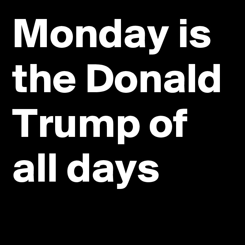 Monday is the Donald Trump of all days