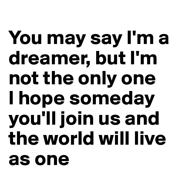 
You may say I'm a dreamer, but I'm not the only one 
I hope someday you'll join us and the world will live as one