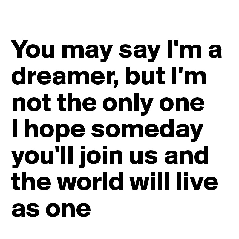 
You may say I'm a dreamer, but I'm not the only one 
I hope someday you'll join us and the world will live as one