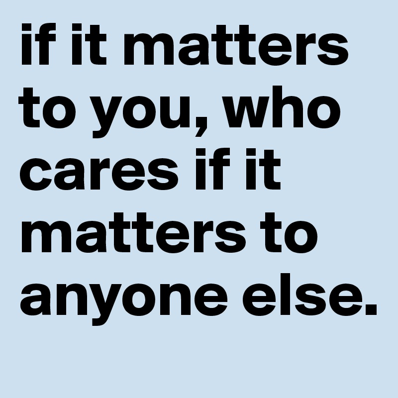 if it matters to you, who cares if it matters to anyone else.