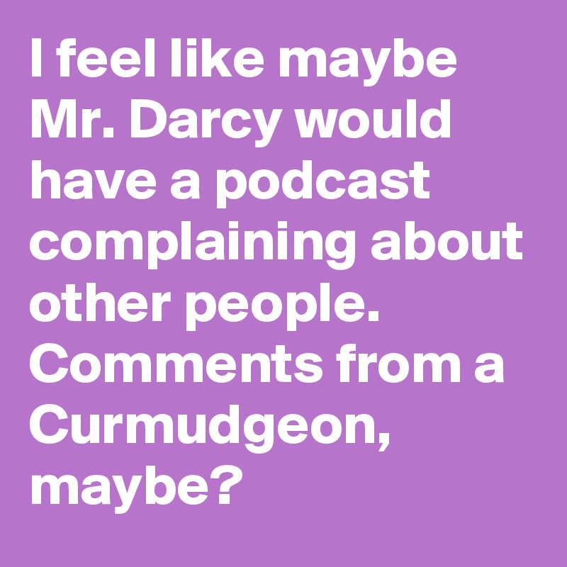 I feel like maybe Mr. Darcy would have a podcast complaining about other people. Comments from a Curmudgeon, maybe?