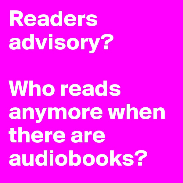 Readers advisory?

Who reads anymore when there are audiobooks?
