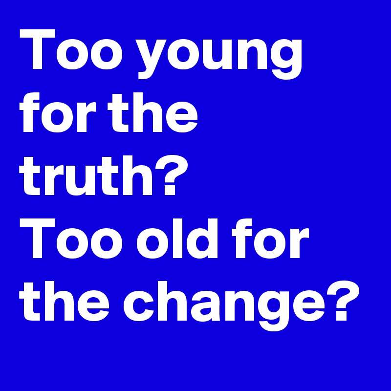 Too young for the truth? 
Too old for the change? 