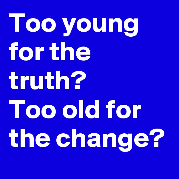 Too young for the truth? 
Too old for the change? 
