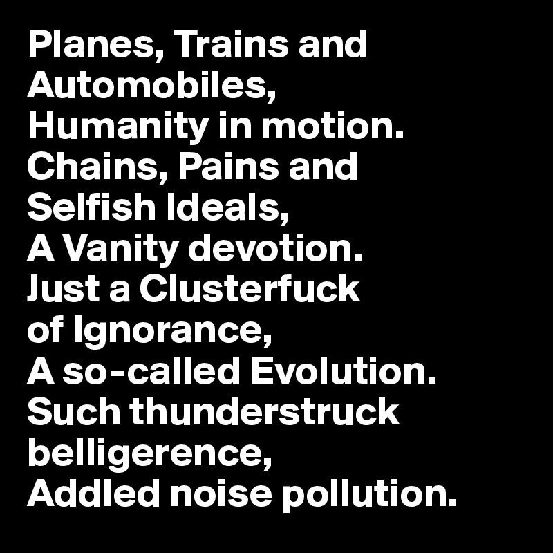 Planes, Trains and Automobiles, 
Humanity in motion. 
Chains, Pains and 
Selfish Ideals, 
A Vanity devotion. 
Just a Clusterfuck 
of Ignorance,
A so-called Evolution.
Such thunderstruck belligerence,
Addled noise pollution. 