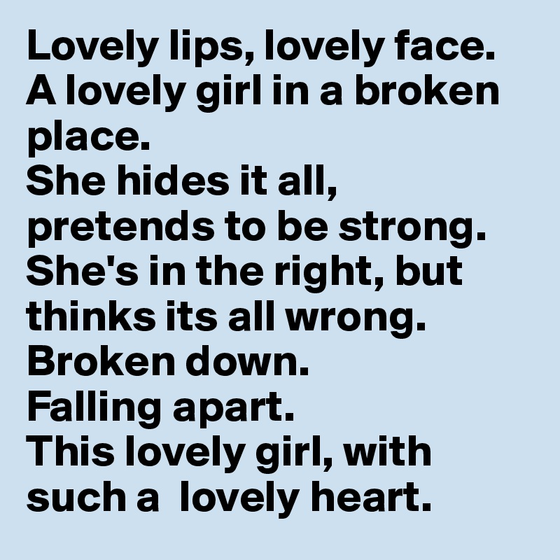 Lovely lips, lovely face. A lovely girl in a broken place. 
She hides it all, pretends to be strong.
She's in the right, but thinks its all wrong.
Broken down.
Falling apart.
This lovely girl, with such a  lovely heart. 