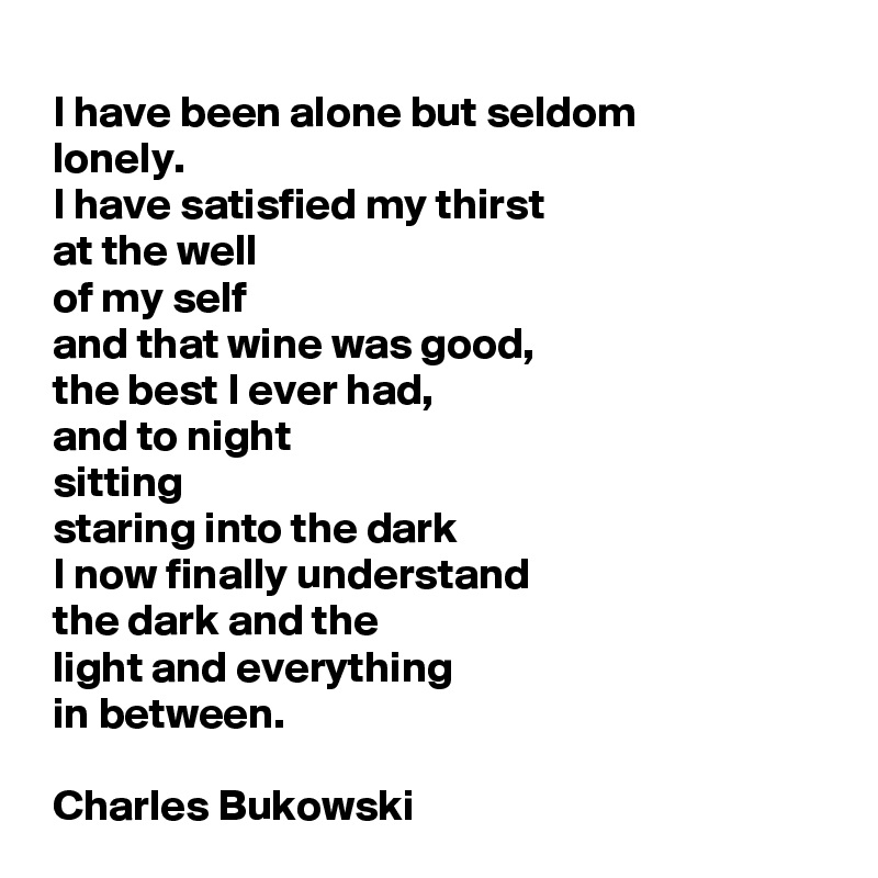 
 I have been alone but seldom
 lonely.
 I have satisfied my thirst
 at the well
 of my self
 and that wine was good,
 the best I ever had,
 and to night
 sitting
 staring into the dark
 I now finally understand
 the dark and the
 light and everything
 in between.

 Charles Bukowski