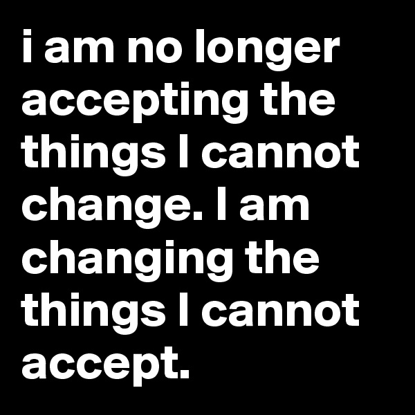 i am no longer accepting the things I cannot change. I am changing the things I cannot accept.