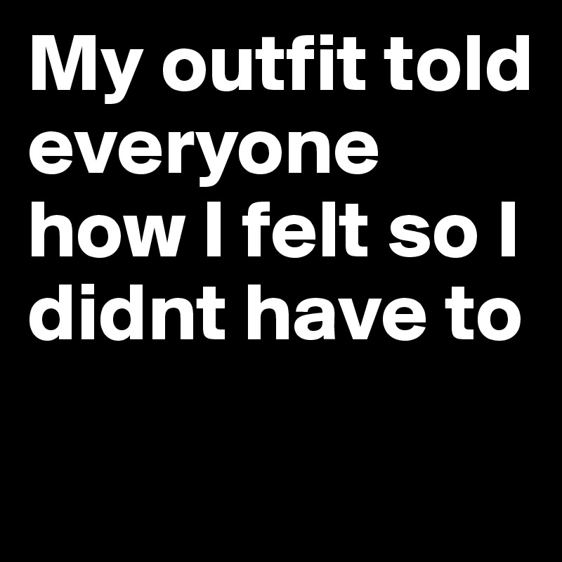 My outfit told everyone how I felt so I didnt have to
