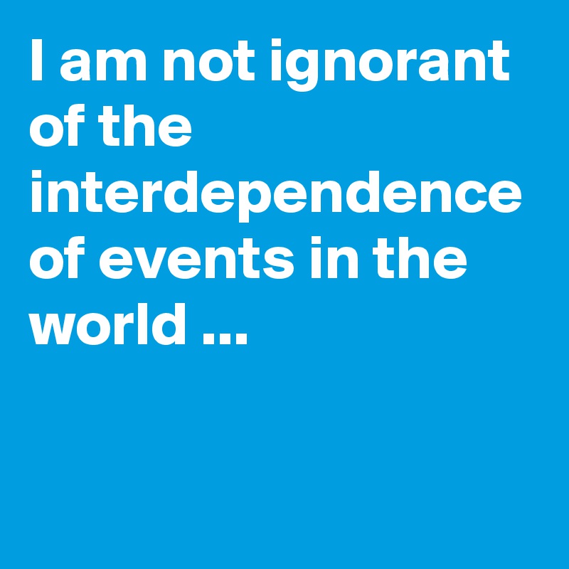 I am not ignorant of the interdependence of events in the world ...