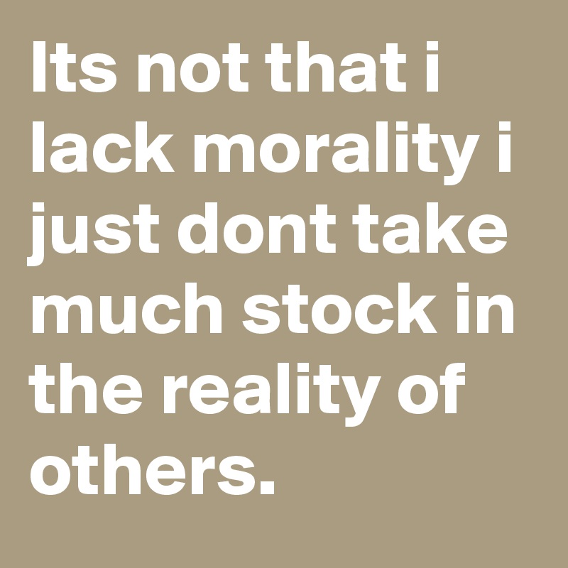 Its not that i lack morality i just dont take much stock in the reality of others.