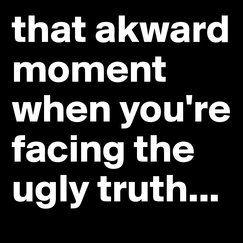 that akward moment when you're facing the ugly truth...