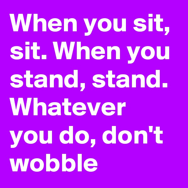 When you sit, sit. When you stand, stand. Whatever you do, don't wobble