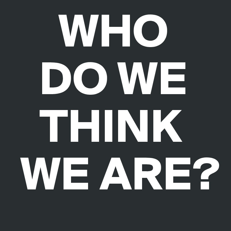      WHO
   DO WE
   THINK 
 WE ARE?