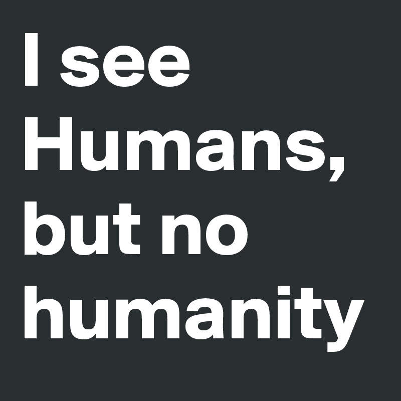I see Humans, but no humanity