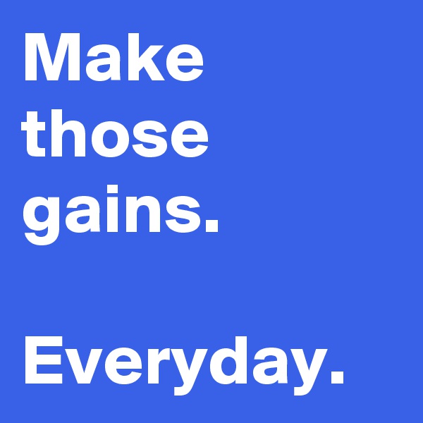 Make those
gains. 

Everyday.