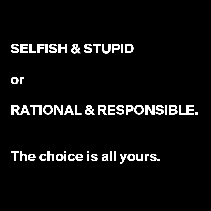 

SELFISH & STUPID

or

RATIONAL & RESPONSIBLE.


The choice is all yours.

