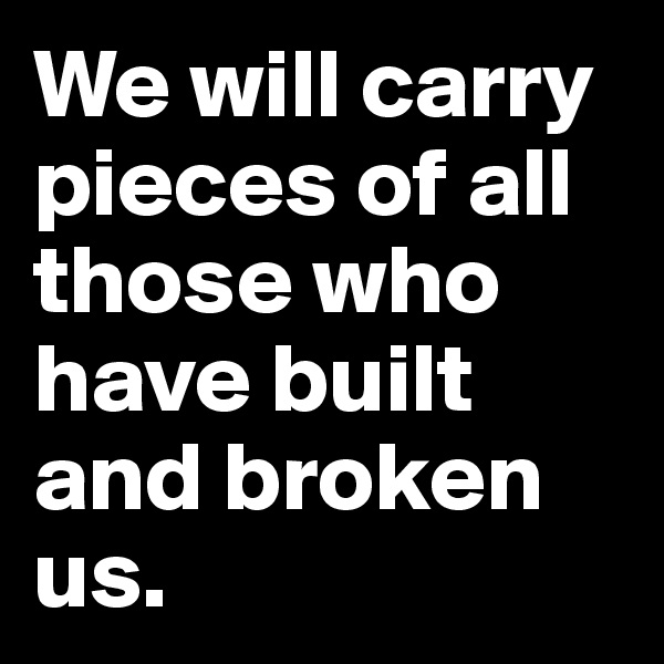 We will carry pieces of all those who have built and broken us.