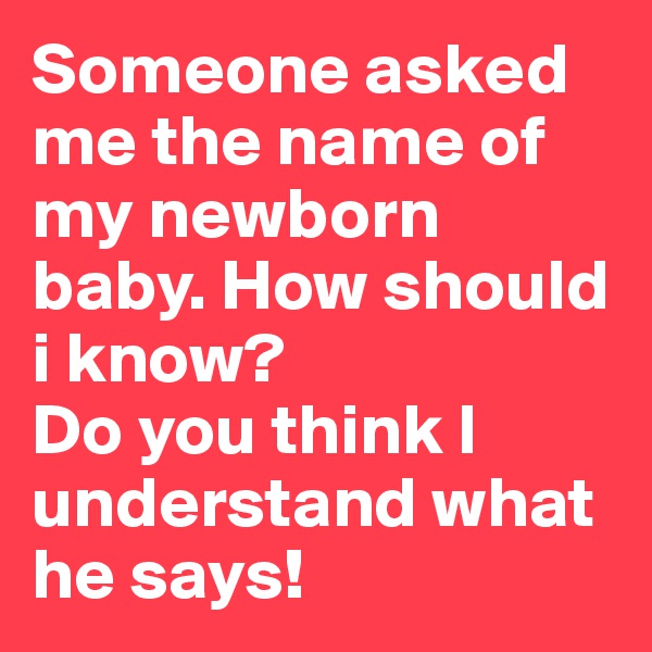 Someone asked me the name of my newborn baby. How should i know? 
Do you think I understand what he says! 
