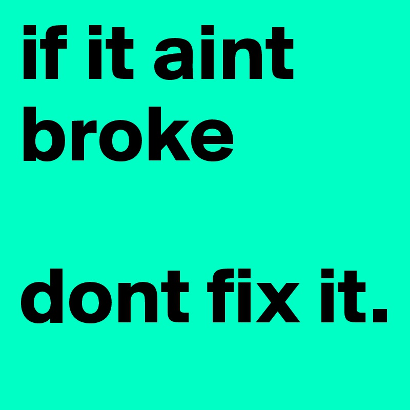 if it aint broke 

dont fix it.