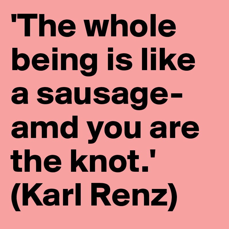 'The whole being is like a sausage- amd you are the knot.'
(Karl Renz)