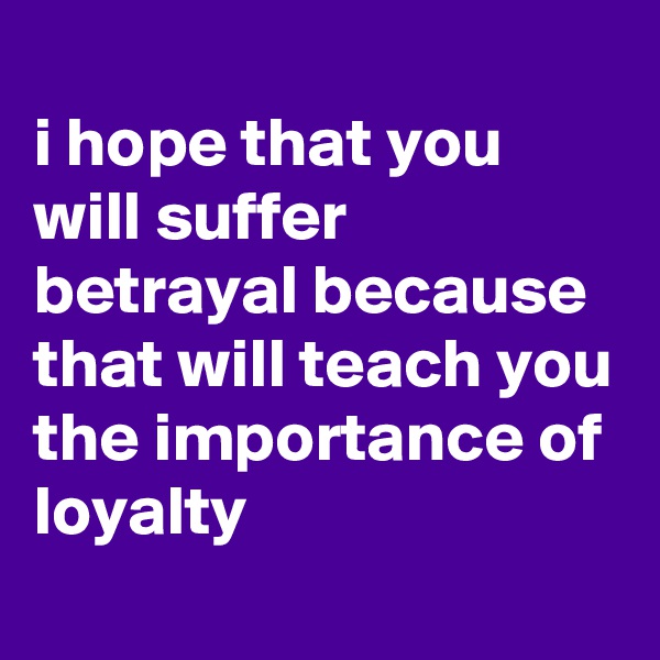 
i hope that you will suffer betrayal because that will teach you the importance of loyalty
