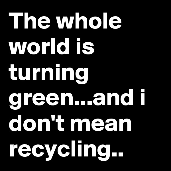 The whole world is turning green...and i don't mean recycling..
