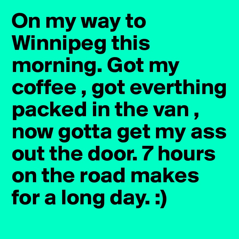 On my way to Winnipeg this morning. Got my coffee , got everthing packed in the van , now gotta get my ass out the door. 7 hours on the road makes for a long day. :)