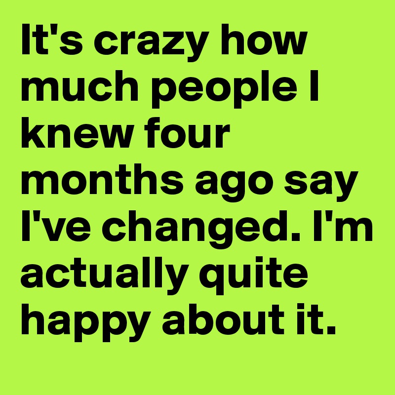 It's crazy how much people I knew four months ago say I've changed. I'm actually quite happy about it.