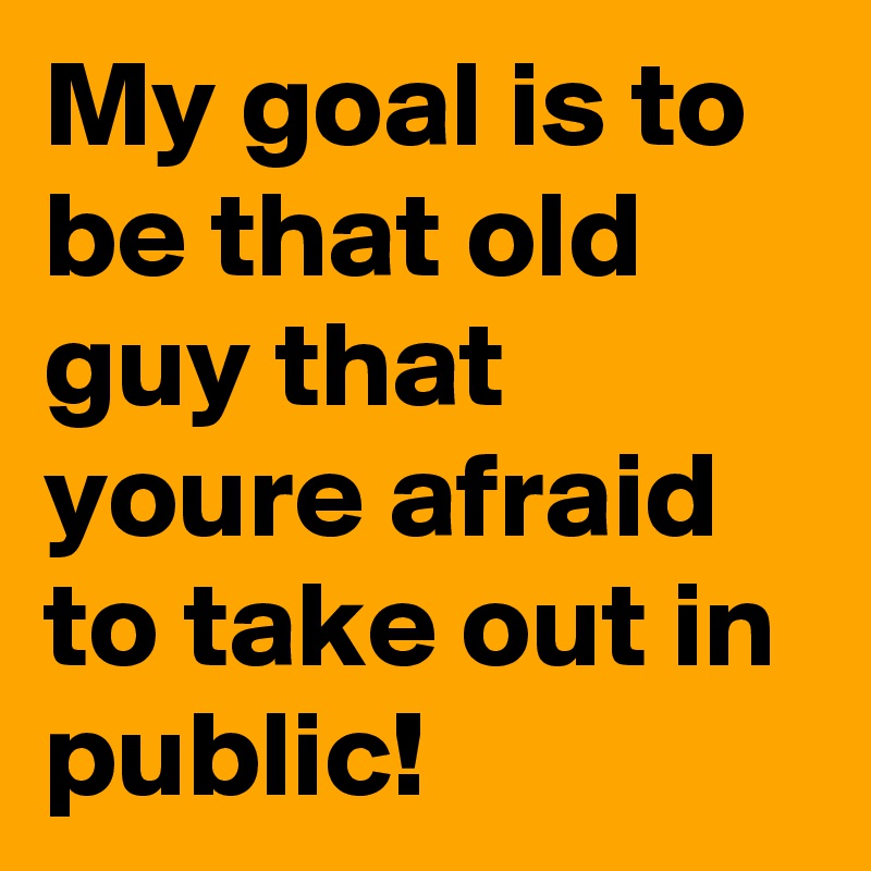 My goal is to be that old guy that youre afraid to take out in public!