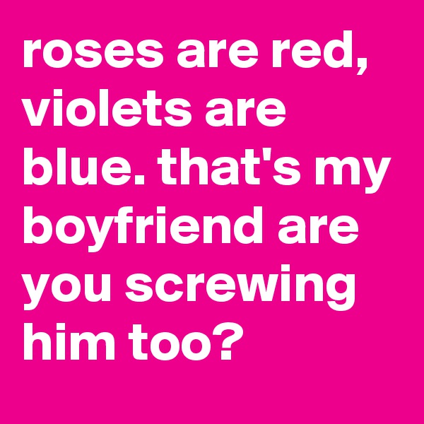 roses are red, violets are blue. that's my boyfriend are you screwing him too?