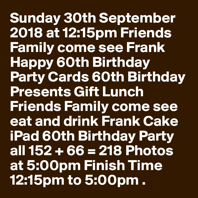 Sunday 30th September 2018 at 12:15pm Friends Family come see Frank Happy 60th Birthday Party Cards 60th Birthday Presents Gift Lunch Friends Family come see eat and drink Frank Cake iPad 60th Birthday Party all 152 + 66 = 218 Photos at 5:00pm Finish Time 12:15pm to 5:00pm .
