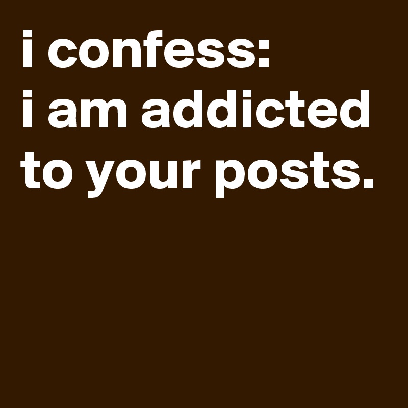 i confess:
i am addicted to your posts.


