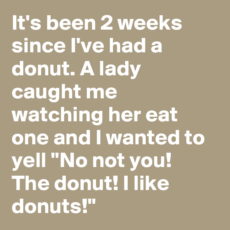 It's been 2 weeks since I've had a donut. A lady caught me watching her eat one and I wanted to yell "No not you! The donut! I like donuts!"