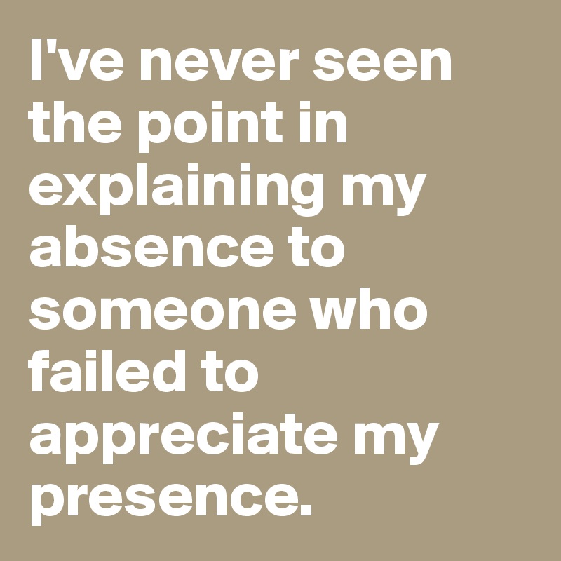 I've never seen the point in explaining my absence to someone who failed to appreciate my presence. 