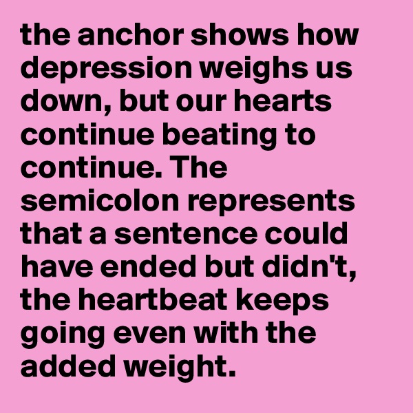 the anchor shows how depression weighs us down, but our hearts continue beating to continue. The semicolon represents that a sentence could have ended but didn't, the heartbeat keeps going even with the added weight. 