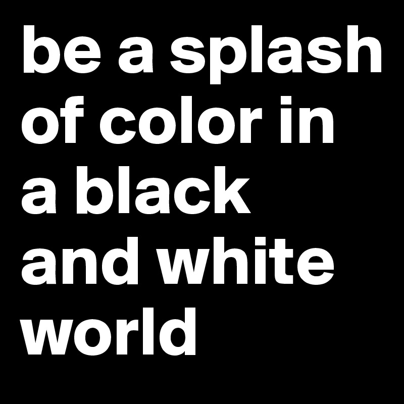 be a splash of color in a black and white world