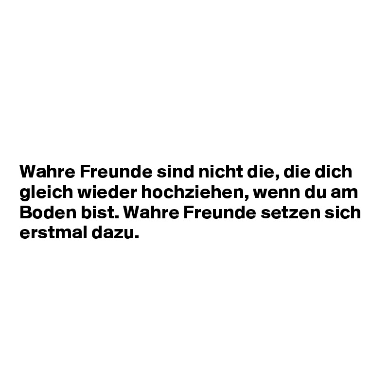 






Wahre Freunde sind nicht die, die dich gleich wieder hochziehen, wenn du am Boden bist. Wahre Freunde setzen sich erstmal dazu.





