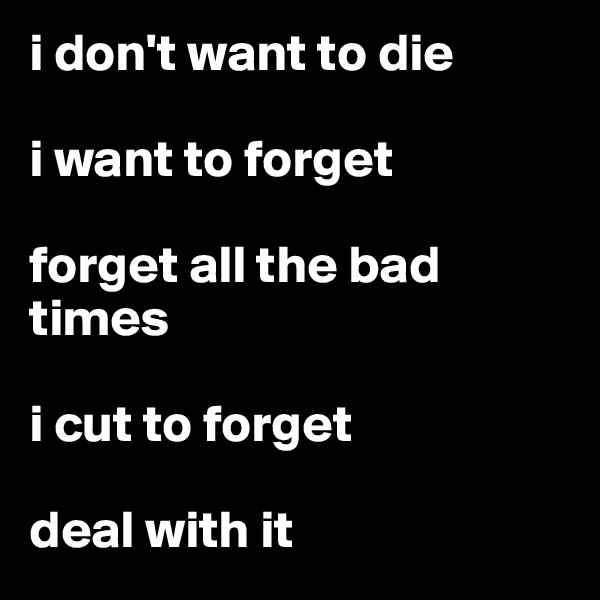 i don't want to die

i want to forget

forget all the bad times

i cut to forget

deal with it