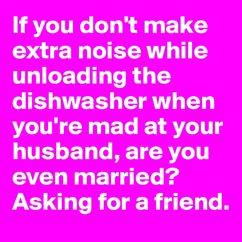 If you don't make extra noise while unloading the dishwasher when you're mad at your husband, are you even married?
Asking for a friend.