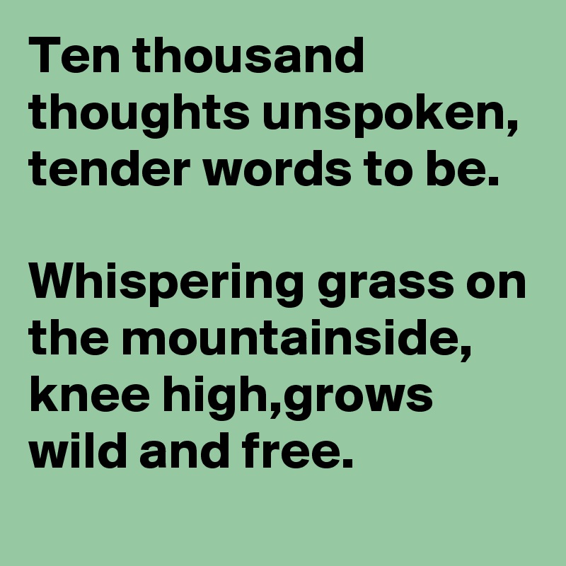 Ten thousand thoughts unspoken, tender words to be.                            Whispering grass on the mountainside,   knee high,grows wild and free.