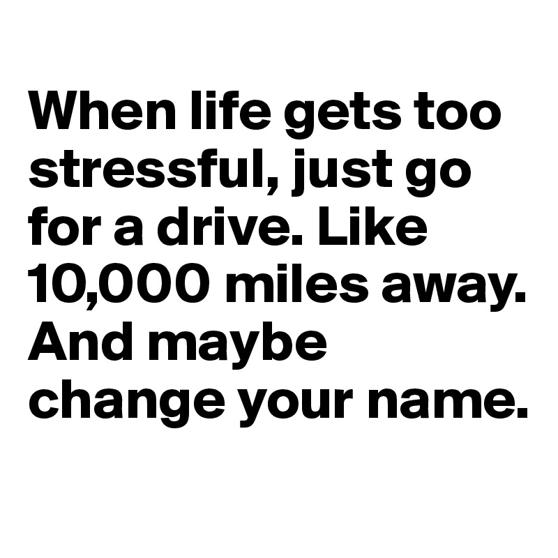 
When life gets too stressful, just go for a drive. Like 10,000 miles away. And maybe change your name. 
