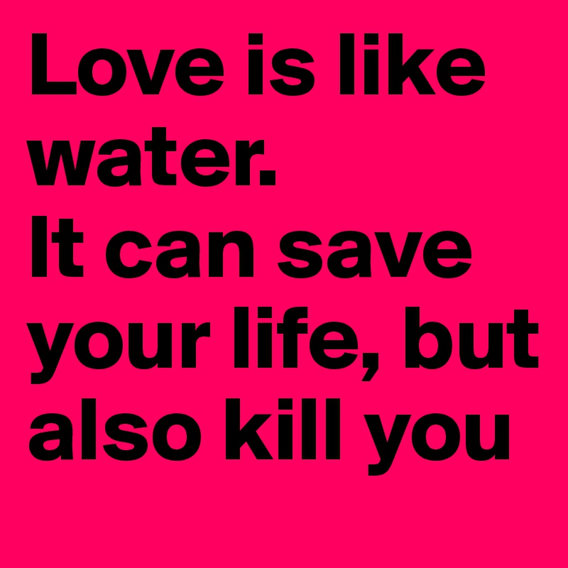 Love is like water. 
It can save your life, but also kill you
