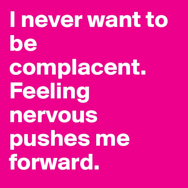 I never want to be complacent. Feeling nervous pushes me forward. 