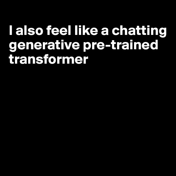 
I also feel like a chatting generative pre-trained transformer





