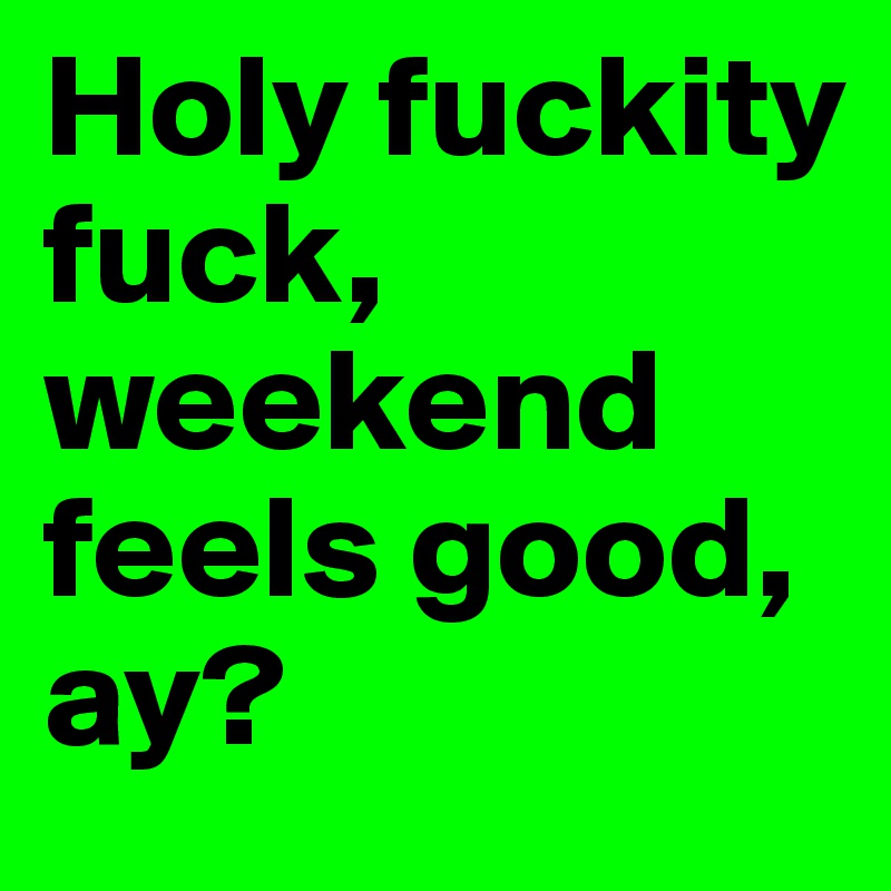Holy fuckity fuck,  weekend feels good, ay?