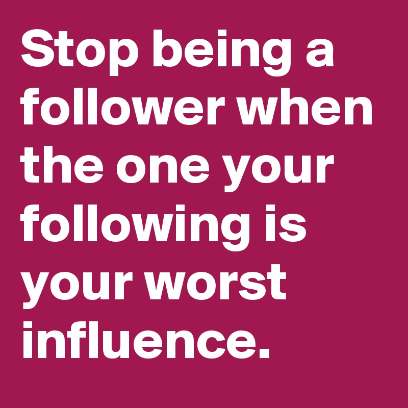 Stop being a follower when the one your following is your worst influence. 