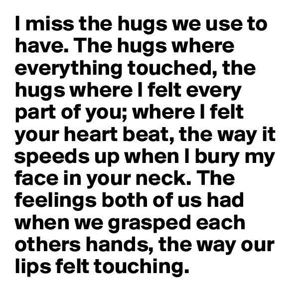 I miss the hugs we use to have. The hugs where everything touched, the hugs where I felt every part of you; where I felt your heart beat, the way it speeds up when I bury my face in your neck. The feelings both of us had when we grasped each others hands, the way our lips felt touching.