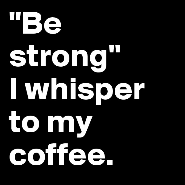 "Be strong" 
I whisper to my coffee.
