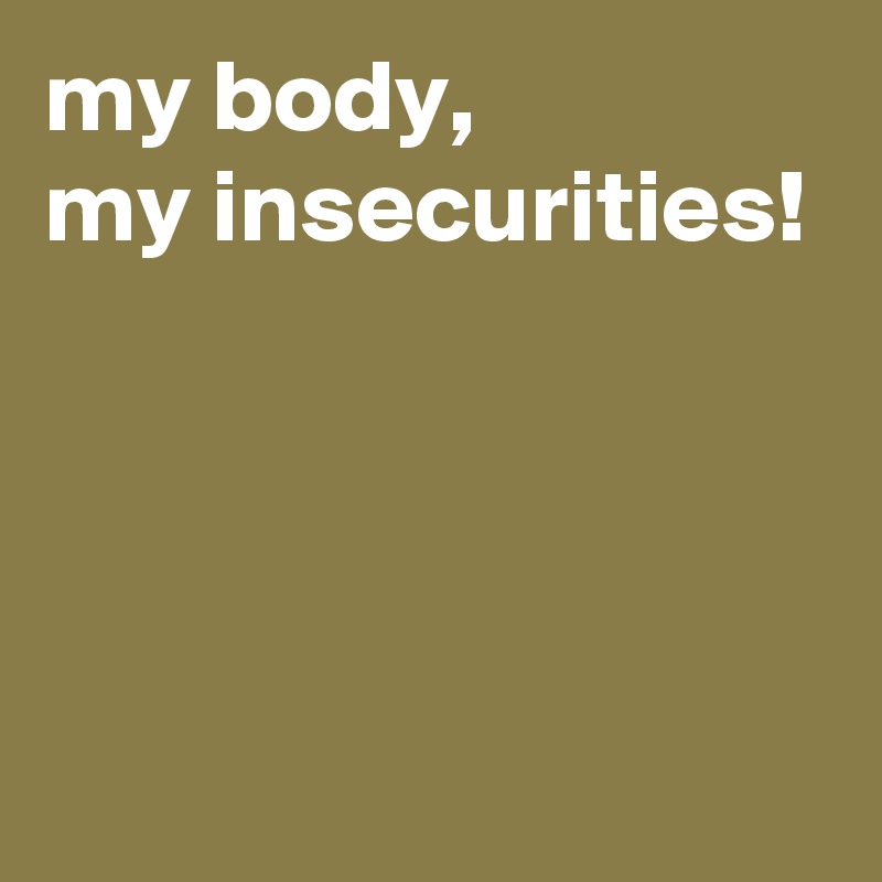 my body, 
my insecurities!




